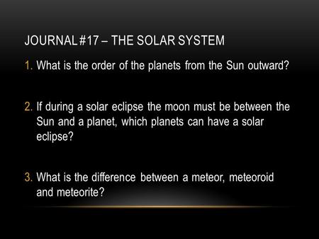 JOURNAL #17 – THE SOLAR SYSTEM 1.What is the order of the planets from the Sun outward? 2.If during a solar eclipse the moon must be between the Sun and.