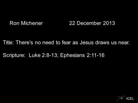 ICEL Ron Michener 22 December 2013 Title: There’s no need to fear as Jesus draws us near. Scripture: Luke 2:8-13; Ephesians 2:11-16.
