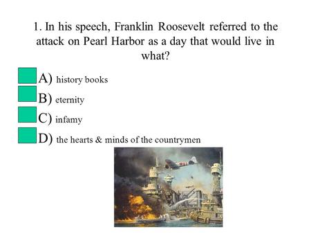 1. In his speech, Franklin Roosevelt referred to the attack on Pearl Harbor as a day that would live in what? A) history books B) eternity C) infamy D)