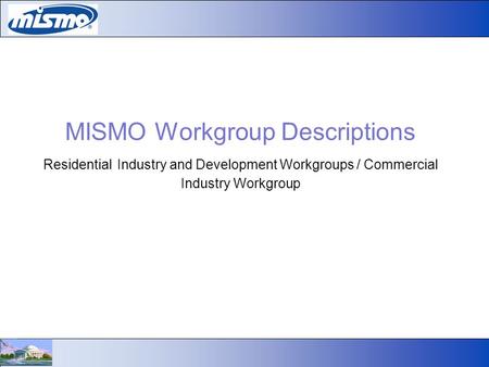 MISMO Workgroup Descriptions Residential Industry and Development Workgroups / Commercial Industry Workgroup.