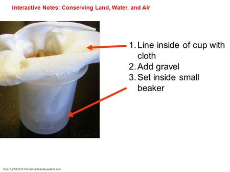 Copyright © 2012 InteractiveScienceLessons.com Interactive Notes: Conserving Land, Water, and Air 1.Line inside of cup with cloth 2.Add gravel 3.Set inside.