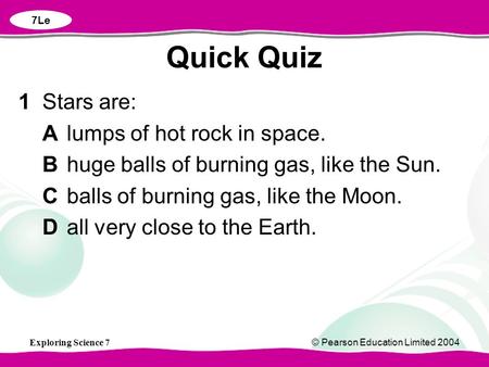Exploring Science 7© Pearson Education Limited 2004 1Stars are: Alumps of hot rock in space. Bhuge balls of burning gas, like the Sun. Cballs of burning.