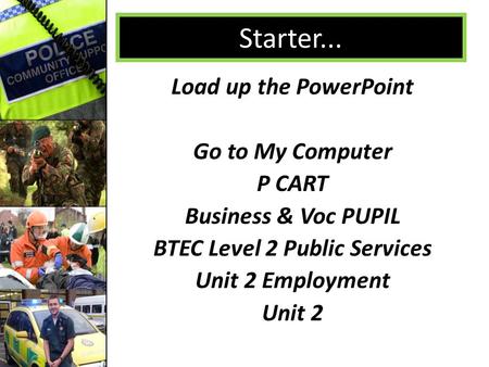 Starter... Load up the PowerPoint Go to My Computer P CART Business & Voc PUPIL BTEC Level 2 Public Services Unit 2 Employment Unit 2.