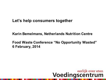 Let’s help consumers together Karin Bemelmans, Netherlands Nutrition Centre Food Waste Conference “No Opportunity Wasted” 6 February, 2014.