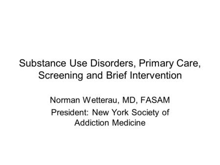 Substance Use Disorders, Primary Care, Screening and Brief Intervention Norman Wetterau, MD, FASAM President: New York Society of Addiction Medicine.