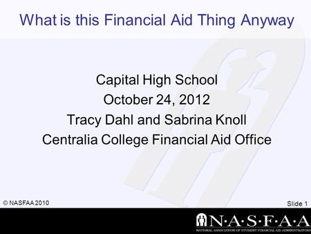 Slide 1 © NASFAA 2010 What is this Financial Aid Thing Anyway Capital High School October 24, 2012 Tracy Dahl and Sabrina Knoll Centralia College Financial.