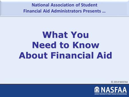 National Association of Student Financial Aid Administrators Presents … © 2014 NASFAA What You Need to Know About Financial Aid.