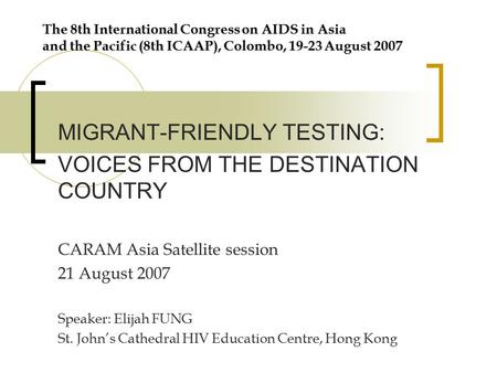 The 8th International Congress on AIDS in Asia and the Pacific (8th ICAAP), Colombo, 19-23 August 2007 MIGRANT-FRIENDLY TESTING: VOICES FROM THE DESTINATION.