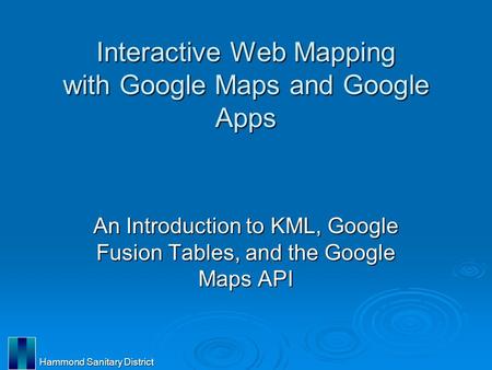 Hammond Sanitary District Interactive Web Mapping with Google Maps and Google Apps An Introduction to KML, Google Fusion Tables, and the Google Maps API.