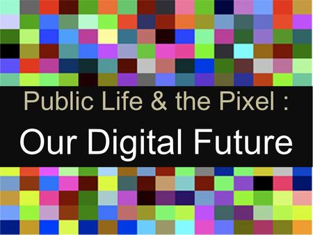 Public life And the Pixel Public Life & the Pixel : Our Digital Future.