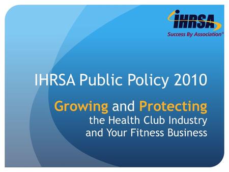 IHRSA Public Policy 2010 Growing and Protecting the Health Club Industry and Your Fitness Business.