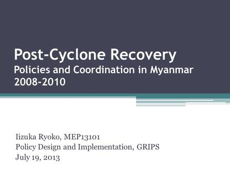 Post-Cyclone Recovery Policies and Coordination in Myanmar 2008-2010 Iizuka Ryoko, MEP13101 Policy Design and Implementation, GRIPS July 19, 2013.