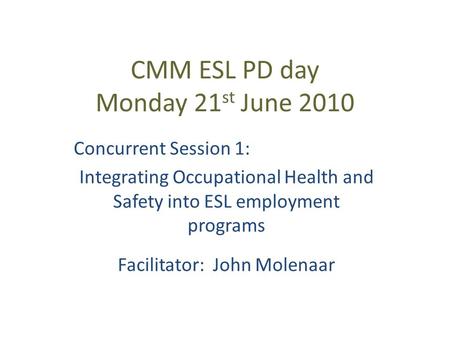 CMM ESL PD day Monday 21 st June 2010 Concurrent Session 1: Integrating Occupational Health and Safety into ESL employment programs Facilitator: John Molenaar.