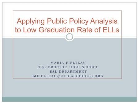 MARIA FIELTEAU T.R. PROCTOR HIGH SCHOOL ESL DEPARTMENT Applying Public Policy Analysis to Low Graduation Rate of ELLs.