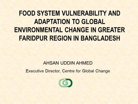FOOD SYSTEM VULNERABILITY AND ADAPTATION TO GLOBAL ENVIRONMENTAL CHANGE IN GREATER FARIDPUR REGION IN BANGLADESH AHSAN UDDIN AHMED Executive Director,
