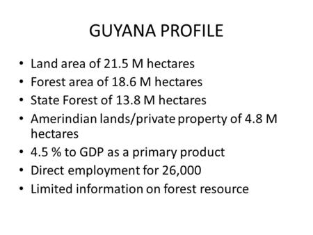 GUYANA PROFILE Land area of 21.5 M hectares Forest area of 18.6 M hectares State Forest of 13.8 M hectares Amerindian lands/private property of 4.8 M hectares.