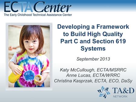 Developing a Framework to Build High Quality Part C and Section 619 Systems September 2013 Katy McCullough, ECTA/MSRRC Anne Lucas, ECTA/WRRC Christina.