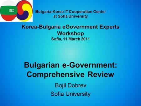 Bulgaria-Korea IT Cooperation Center at Sofia University Korea-Bulgaria eGovernment Experts Workshop Sofia, 11 March 2011 Bulgarian e-Government: Comprehensive.