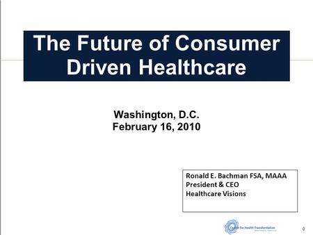 The Future of Consumer Driven Healthcare Ronald E. Bachman FSA, MAAA President & CEO Healthcare Visions 404-697-7376 0 Washington, D.C. February 16, 2010.