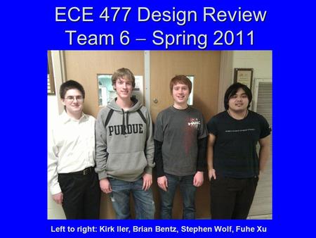 ECE 477 Design Review Team 6  Spring 2011 Left to right: Kirk Iler, Brian Bentz, Stephen Wolf, Fuhe Xu.