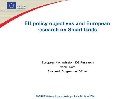 EU policy objectives and European research on Smart Grids European Commission, DG Research Henrik Dam Research Programme Officer ADDRESS international.