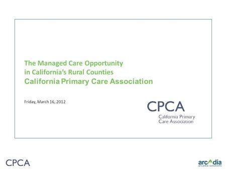 The Managed Care Opportunity in California’s Rural Counties California Primary Care Association Friday, March 16, 2012.
