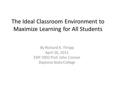 The Ideal Classroom Environment to Maximize Learning for All Students By Richard X. Thripp April 26, 2011 EDP 2002 Prof. John Connor Daytona State College.