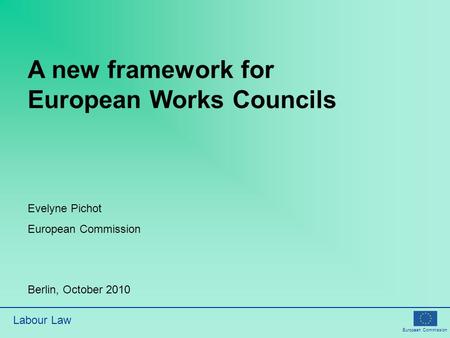 European Commission Labour Law A new framework for European Works Councils Evelyne Pichot European Commission Berlin, October 2010.