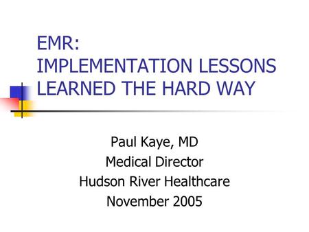 EMR: IMPLEMENTATION LESSONS LEARNED THE HARD WAY Paul Kaye, MD Medical Director Hudson River Healthcare November 2005.