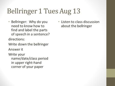 Bellringer 1 Tues Aug 13 Bellringer: Why do you need to know how to find and label the parts of speech in a sentence? directions: Write down the bellringer.