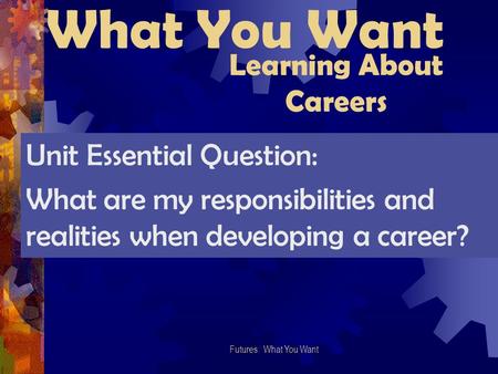 What You Want Futures: What You Want Learning About Careers Unit Essential Question: What are my responsibilities and realities when developing a career?