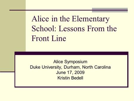 Alice in the Elementary School: Lessons From the Front Line Alice Symposium Duke University, Durham, North Carolina June 17, 2009 Kristin Bedell.