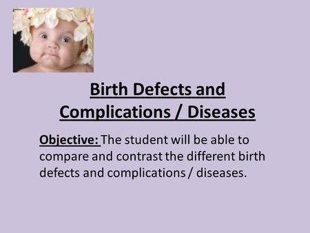 Birth Defects and Complications / Diseases Objective: The student will be able to compare and contrast the different birth defects and complications /