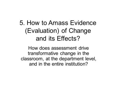 5. How to Amass Evidence (Evaluation) of Change and its Effects? How does assessment drive transformative change in the classroom, at the department level,