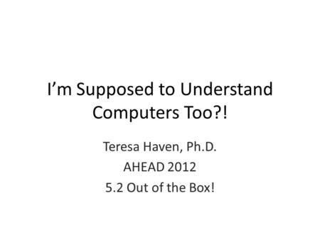 I’m Supposed to Understand Computers Too?! Teresa Haven, Ph.D. AHEAD 2012 5.2 Out of the Box!