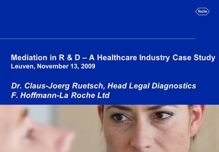 Mediation in R & D – A Healthcare Industry Case Study Leuven, November 13, 2009 Dr. Claus-Joerg Ruetsch, Head Legal Diagnostics F. Hoffmann-La Roche Ltd.