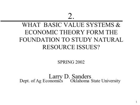 1 2. WHAT BASIC VALUE SYSTEMS & ECONOMIC THEORY FORM THE FOUNDATION TO STUDY NATURAL RESOURCE ISSUES? SPRING 2002 Larry D. Sanders Dept. of Ag Economics.