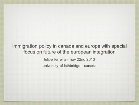 Immigration policy in canada and europe with special focus on future of the european integration felipe ferreira - nov 22nd 2013 university of lethbridge.