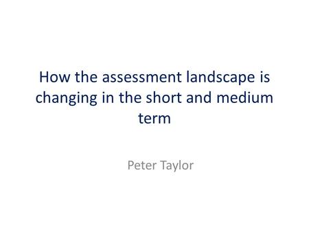 How the assessment landscape is changing in the short and medium term Peter Taylor.