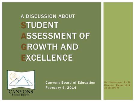Hal Sanderson, Ph.D. Director, Research & Assessment A DISCUSSION ABOUT STUDENT ASSESSMENT OF GROWTH AND EXCELLENCE Canyons Board of Education February.