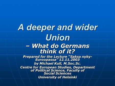 A deeper and wider Union – What do Germans think of it? Prepared for the Lecture “Saksa nyky- Euroopassa” 12.11.2003 by Michael Kull, M.Soc.Sc. Centre.