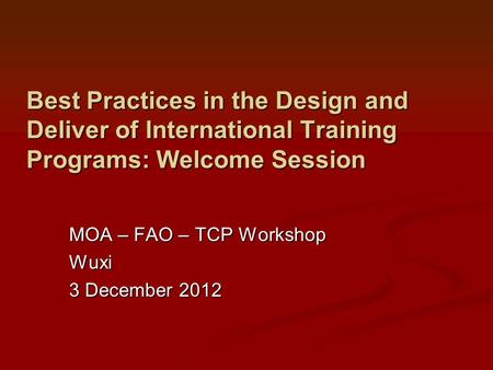 Best Practices in the Design and Deliver of International Training Programs: Welcome Session MOA – FAO – TCP Workshop Wuxi 3 December 2012.