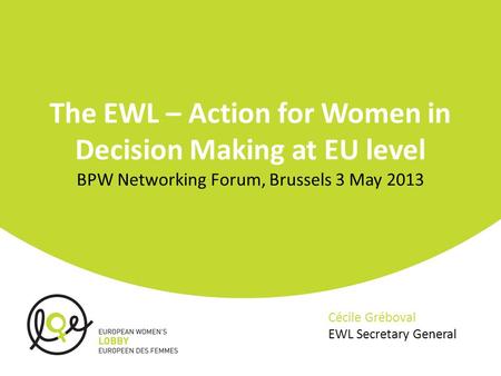 The EWL – Action for Women in Decision Making at EU level BPW Networking Forum, Brussels 3 May 2013 Cécile Gréboval EWL Secretary General.