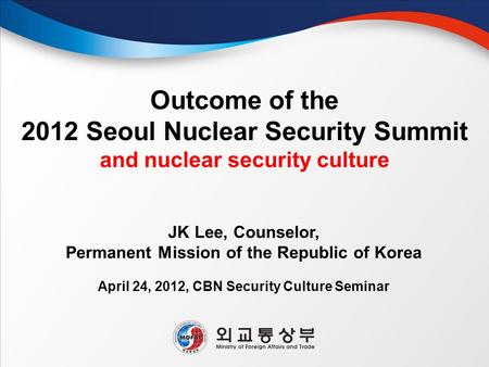 Outcome of the 2012 Seoul Nuclear Security Summit and nuclear security culture April 24, 2012, CBN Security Culture Seminar JK Lee, Counselor, Permanent.