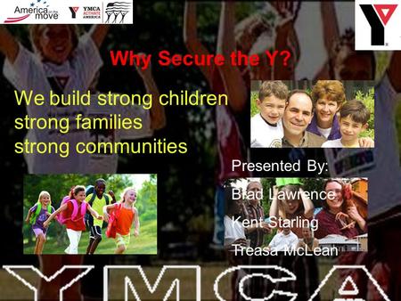 We build strong children strong families strong communities Presented By: Brad Lawrence Kent Starling Treasa McLean Why Secure the Y?