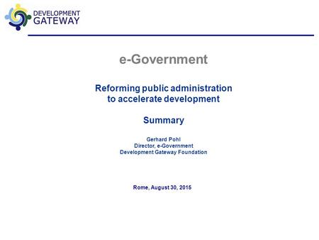 E-Government Reforming public administration to accelerate development Summary Gerhard Pohl Director, e-Government Development Gateway Foundation Rome,