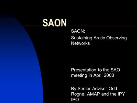 SAON SAON: Sustaining Arctic Observing Networks Presentation to the SAO meeting in April 2008 By Senior Advisor Odd Rogne, AMAP and the IPY IPO.