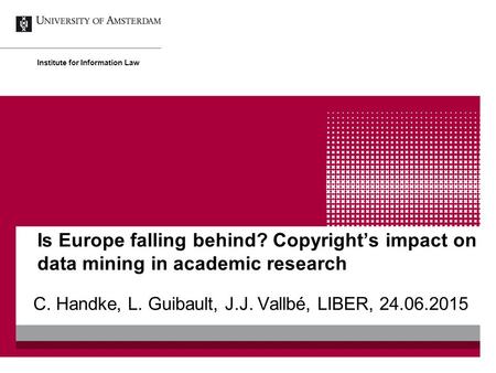 Is Europe falling behind? Copyright’s impact on data mining in academic research C. Handke, L. Guibault, J.J. Vallbé, LIBER, 24.06.2015 Institute for Information.