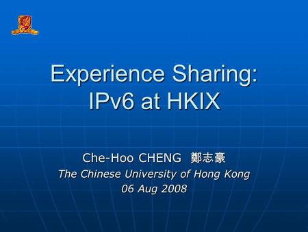 Experience Sharing: IPv6 at HKIX Che-Hoo CHENG 鄭志豪 The Chinese University of Hong Kong 06 Aug 2008.