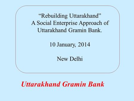Uttarakhand Gramin Bank “Rebuilding Uttarakhand” A Social Enterprise Approach of Uttarakhand Gramin Bank. 10 January, 2014 New Delhi.